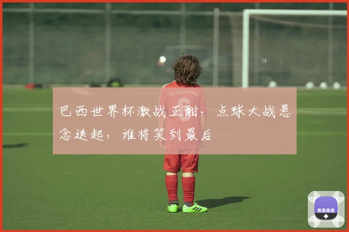 巴西世界杯激战正酣，点球大战悬念迭起，谁将笑到最后