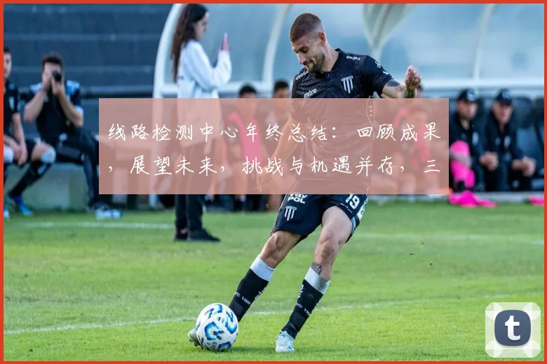 线路检测中心年终总结：回顾成果，展望未来，挑战与机遇并存，三步并进，共筑安全防线
