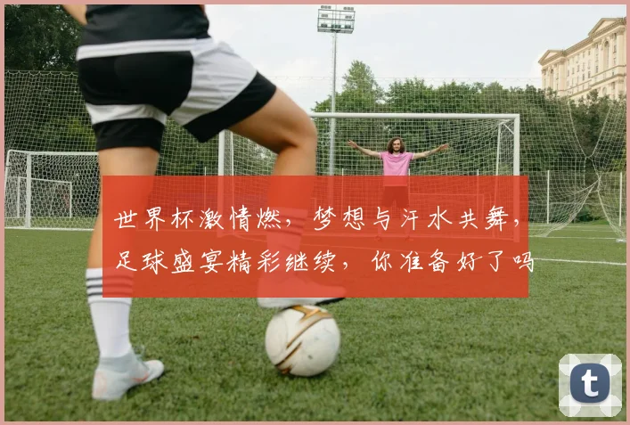 世界杯激情燃，梦想与汗水共舞，足球盛宴精彩继续，你准备好了吗