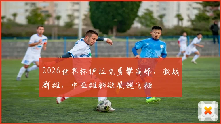 2026世界杯伊拉克勇攀高峰，激战群雄，中亚雄狮欲展翅飞翔