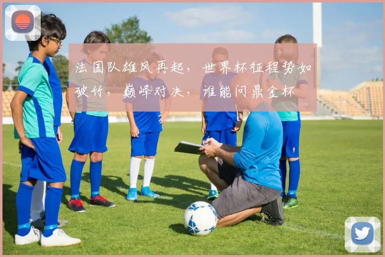 法国队雄风再起，世界杯征程势如破竹，巅峰对决，谁能问鼎金杯